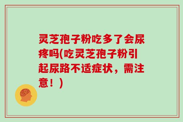 灵芝孢子粉吃多了会尿疼吗(吃灵芝孢子粉引起尿路不适症状，需注意！)