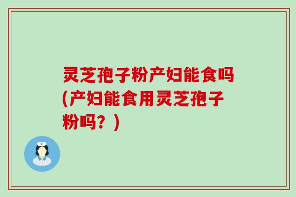 灵芝孢子粉产妇能食吗(产妇能食用灵芝孢子粉吗？)