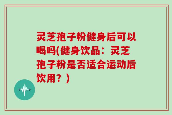 灵芝孢子粉健身后可以喝吗(健身饮品：灵芝孢子粉是否适合运动后饮用？)