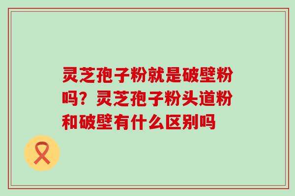 灵芝孢子粉就是破壁粉吗？灵芝孢子粉头道粉和破壁有什么区别吗