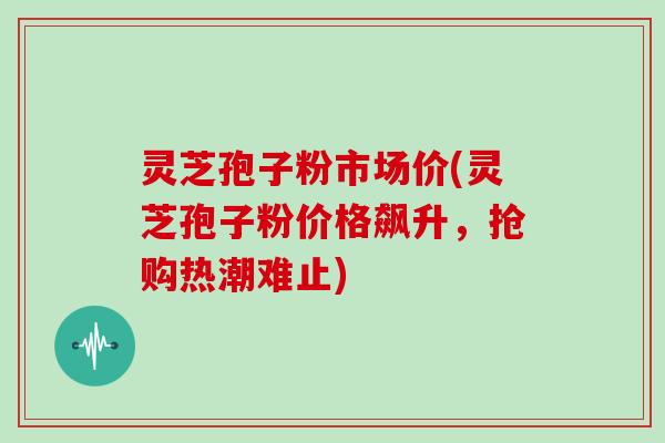 灵芝孢子粉市场价(灵芝孢子粉价格飙升，抢购热潮难止)