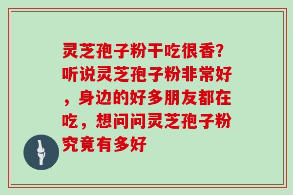 灵芝孢子粉干吃很香？听说灵芝孢子粉非常好，身边的好多朋友都在吃，想问问灵芝孢子粉究竟有多好