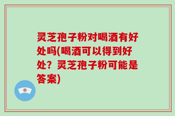 灵芝孢子粉对喝酒有好处吗(喝酒可以得到好处？灵芝孢子粉可能是答案)