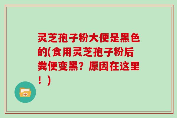 灵芝孢子粉大便是黑色的(食用灵芝孢子粉后粪便变黑？原因在这里！)