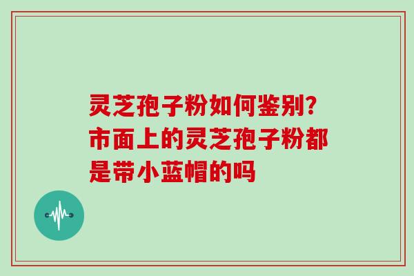 灵芝孢子粉如何鉴别？市面上的灵芝孢子粉都是带小蓝帽的吗