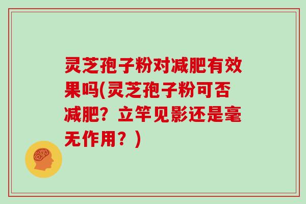 灵芝孢子粉对有效果吗(灵芝孢子粉可否？立竿见影还是毫无作用？)