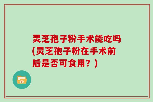 灵芝孢子粉手术能吃吗(灵芝孢子粉在手术前后是否可食用？)