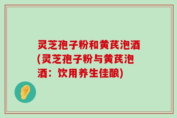 灵芝孢子粉和黄芪泡酒(灵芝孢子粉与黄芪泡酒：饮用养生佳酿)