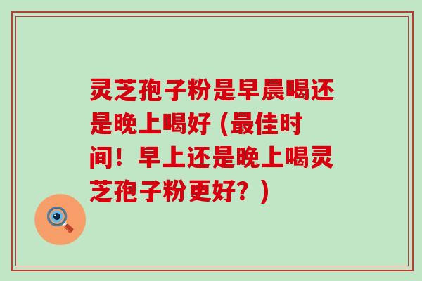 灵芝孢子粉是早晨喝还是晚上喝好 (佳时间！早上还是晚上喝灵芝孢子粉更好？)