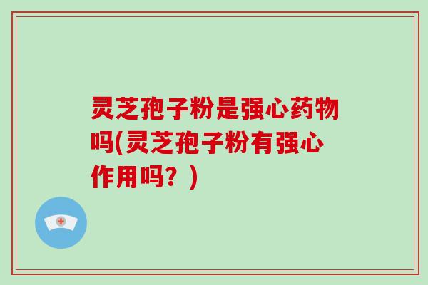 灵芝孢子粉是强心吗(灵芝孢子粉有强心作用吗？)