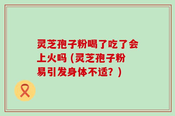 灵芝孢子粉喝了吃了会上火吗 (灵芝孢子粉易引发身体不适？)