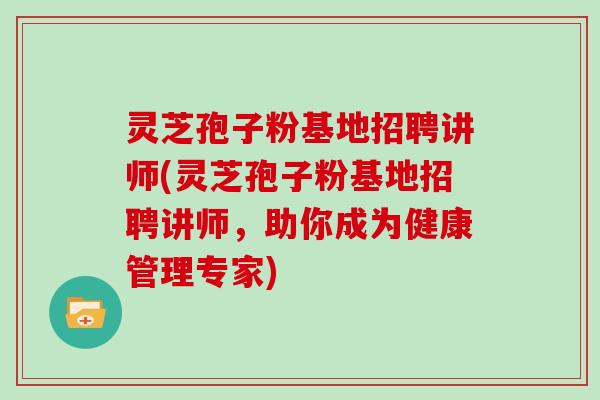 灵芝孢子粉基地招聘讲师(灵芝孢子粉基地招聘讲师，助你成为健康管理专家)