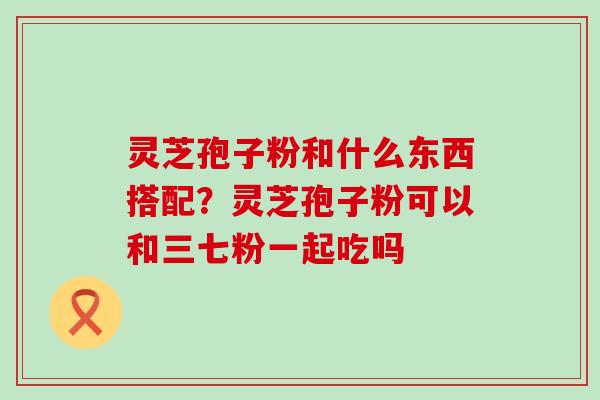 灵芝孢子粉和什么东西搭配？灵芝孢子粉可以和三七粉一起吃吗