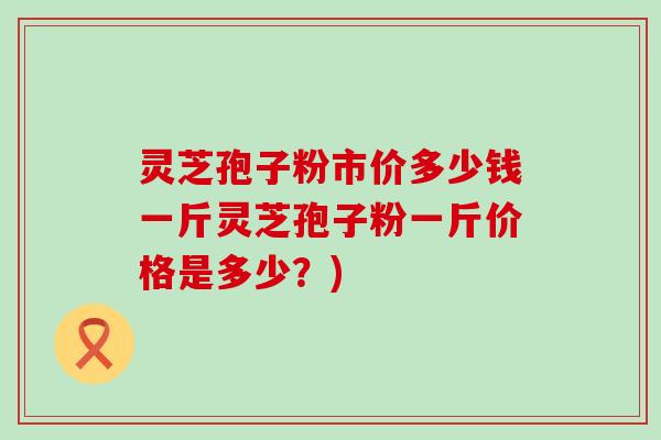 灵芝孢子粉市价多少钱一斤灵芝孢子粉一斤价格是多少？)