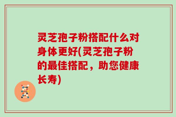 灵芝孢子粉搭配什么对身体更好(灵芝孢子粉的佳搭配，助您健康长寿)