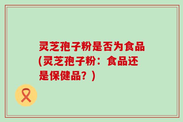 灵芝孢子粉是否为食品(灵芝孢子粉：食品还是保健品？)