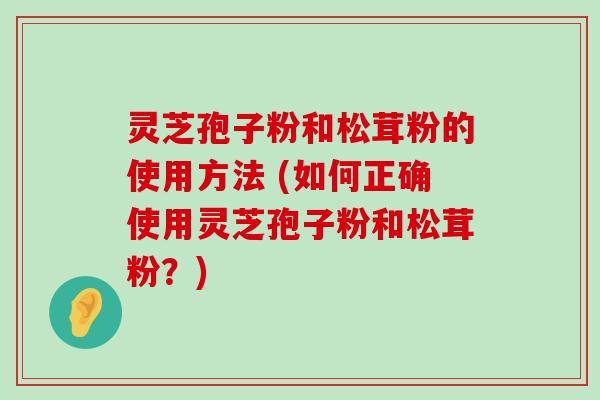 灵芝孢子粉和松茸粉的使用方法 (如何正确使用灵芝孢子粉和松茸粉？)