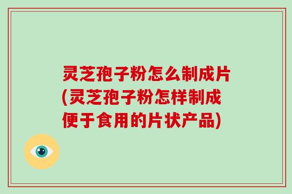 灵芝孢子粉怎么制成片(灵芝孢子粉怎样制成便于食用的片状产品)