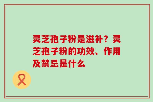 灵芝孢子粉是滋补？灵芝孢子粉的功效、作用及禁忌是什么