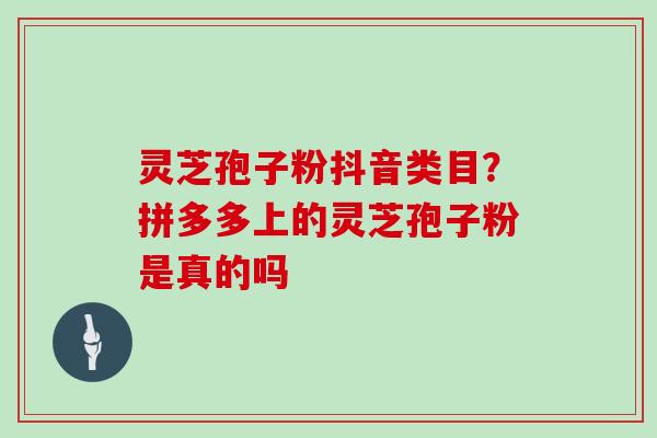 灵芝孢子粉抖音类目？拼多多上的灵芝孢子粉是真的吗