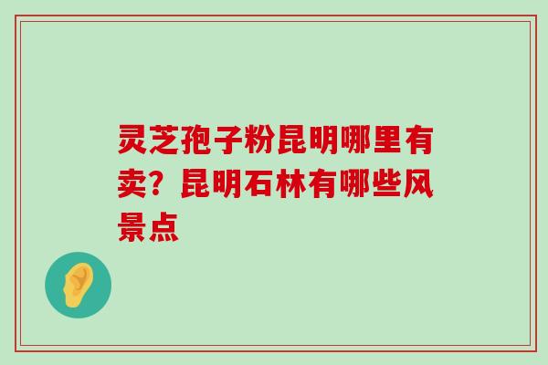 灵芝孢子粉昆明哪里有卖？昆明石林有哪些风景点