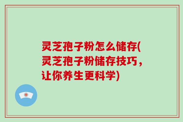 灵芝孢子粉怎么储存(灵芝孢子粉储存技巧，让你养生更科学)