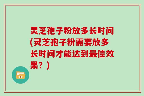 灵芝孢子粉放多长时间(灵芝孢子粉需要放多长时间才能达到佳效果？)