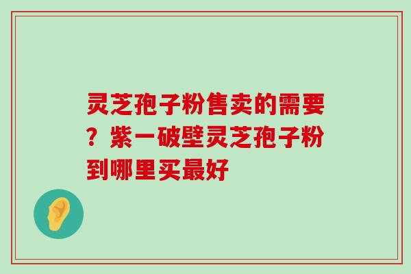 灵芝孢子粉售卖的需要？紫一破壁灵芝孢子粉到哪里买好