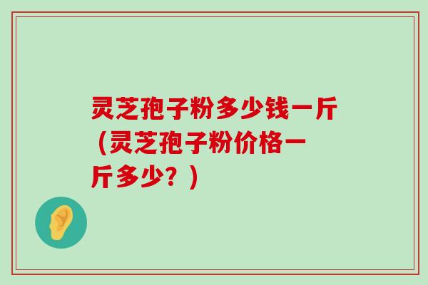 灵芝孢子粉多少钱一斤 (灵芝孢子粉价格一斤多少？)