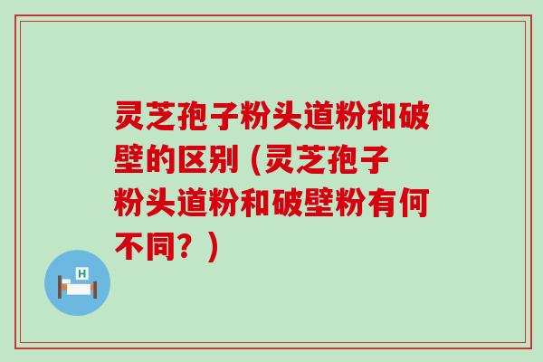 灵芝孢子粉头道粉和破壁的区别 (灵芝孢子粉头道粉和破壁粉有何不同？)