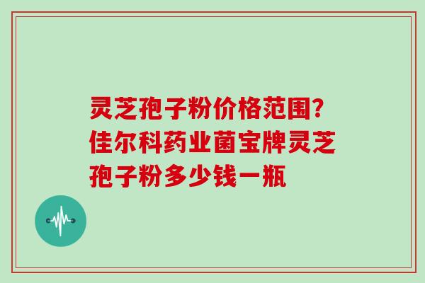 灵芝孢子粉价格范围？佳尔科药业菌宝牌灵芝孢子粉多少钱一瓶