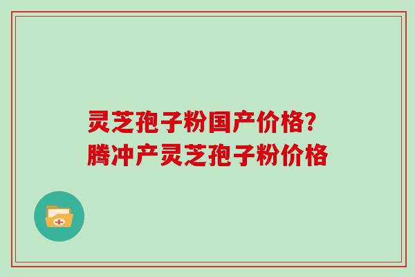 灵芝孢子粉国产价格？腾冲产灵芝孢子粉价格