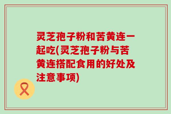 灵芝孢子粉和苦黄连一起吃(灵芝孢子粉与苦黄连搭配食用的好处及注意事项)