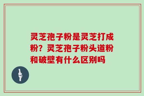 灵芝孢子粉是灵芝打成粉？灵芝孢子粉头道粉和破壁有什么区别吗