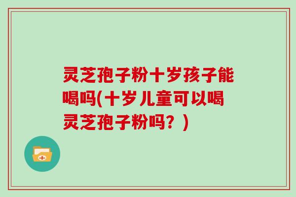 灵芝孢子粉十岁孩子能喝吗(十岁儿童可以喝灵芝孢子粉吗？)