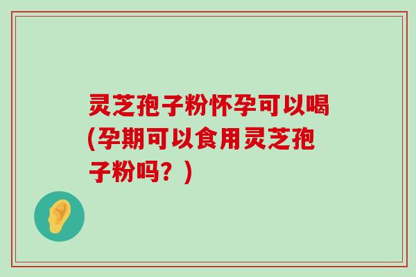 灵芝孢子粉怀孕可以喝(孕期可以食用灵芝孢子粉吗？)