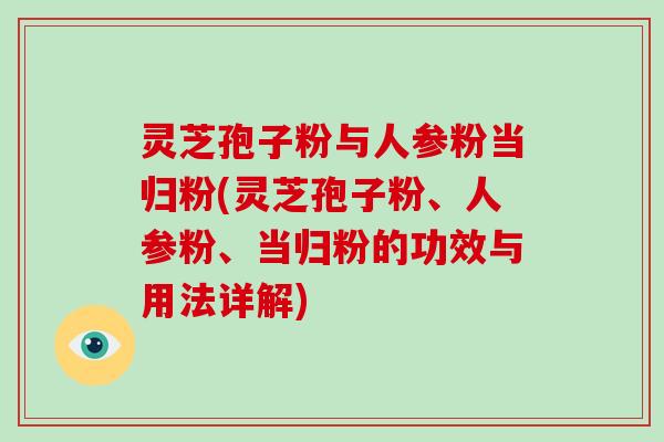 灵芝孢子粉与人参粉当归粉(灵芝孢子粉、人参粉、当归粉的功效与用法详解)