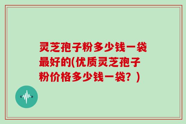 灵芝孢子粉多少钱一袋好的(优质灵芝孢子粉价格多少钱一袋？)