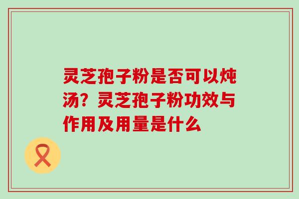 灵芝孢子粉是否可以炖汤？灵芝孢子粉功效与作用及用量是什么