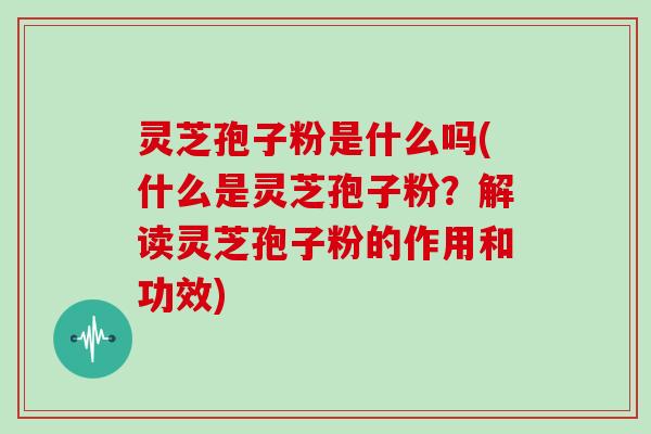 灵芝孢子粉是什么吗(什么是灵芝孢子粉？解读灵芝孢子粉的作用和功效)