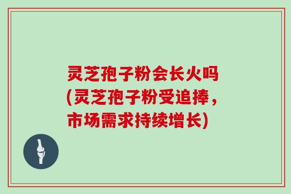 灵芝孢子粉会长火吗 (灵芝孢子粉受追捧，市场需求持续增长)