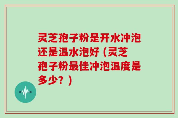 灵芝孢子粉是开水冲泡还是温水泡好 (灵芝孢子粉佳冲泡温度是多少？)