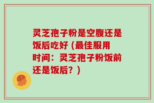 灵芝孢子粉是空腹还是饭后吃好 (佳服用时间：灵芝孢子粉饭前还是饭后？)