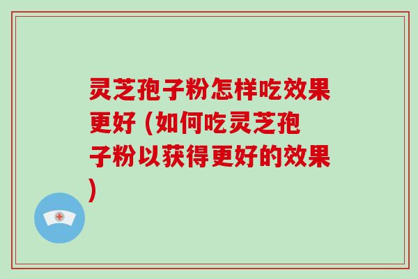 灵芝孢子粉怎样吃效果更好 (如何吃灵芝孢子粉以获得更好的效果)