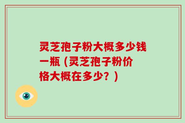 灵芝孢子粉大概多少钱一瓶 (灵芝孢子粉价格大概在多少？)