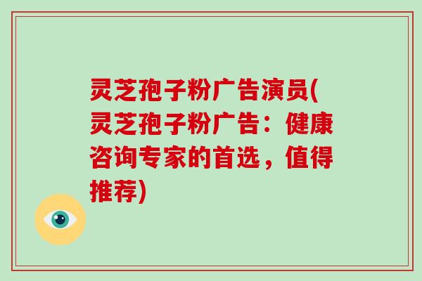 灵芝孢子粉广告演员(灵芝孢子粉广告：健康咨询专家的首选，值得推荐)