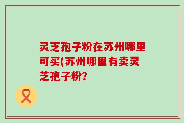 灵芝孢子粉在苏州哪里可买(苏州哪里有卖灵芝孢子粉？