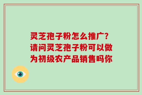 灵芝孢子粉怎么推广？请问灵芝孢子粉可以做为初级农产品销售吗你