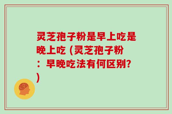 灵芝孢子粉是早上吃是晚上吃 (灵芝孢子粉：早晚吃法有何区别？)