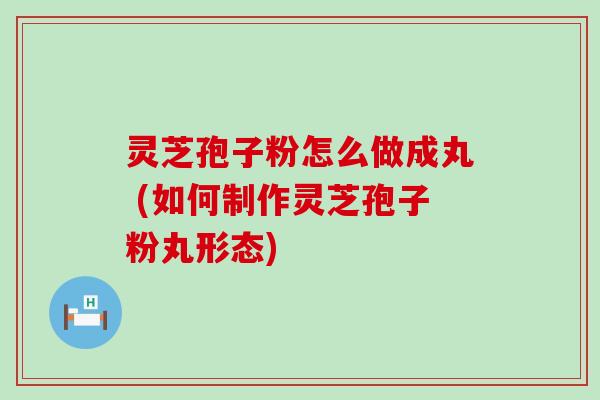 灵芝孢子粉怎么做成丸 (如何制作灵芝孢子粉丸形态)